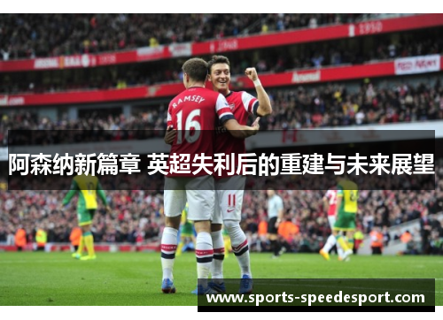 阿森纳新篇章 英超失利后的重建与未来展望
